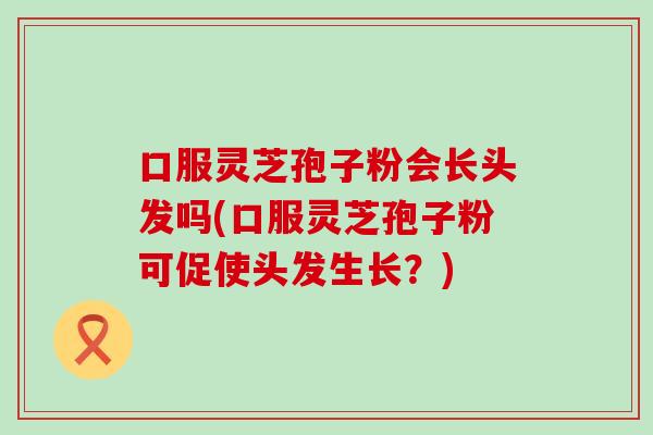 口服灵芝孢子粉会长头发吗(口服灵芝孢子粉可促使头发生长？)