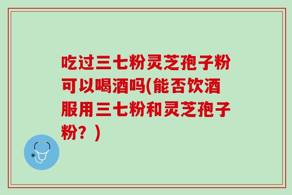 吃过三七粉灵芝孢子粉可以喝酒吗(能否饮酒服用三七粉和灵芝孢子粉？)