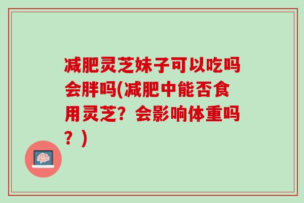 减肥灵芝妹子可以吃吗会胖吗(减肥中能否食用灵芝？会影响体重吗？)