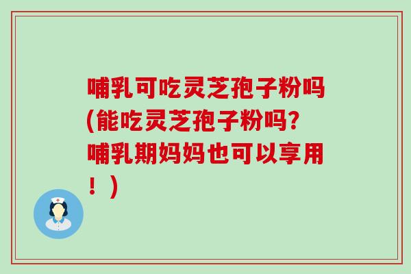 哺乳可吃灵芝孢子粉吗(能吃灵芝孢子粉吗？哺乳期妈妈也可以享用！)