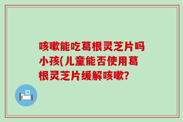 咳嗽能吃葛根灵芝片吗小孩(儿童能否使用葛根灵芝片缓解咳嗽？