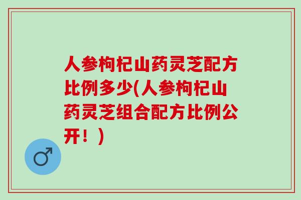 人参枸杞山药灵芝配方比例多少(人参枸杞山药灵芝组合配方比例公开！)