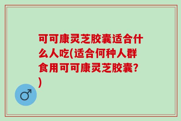 可可康灵芝胶囊适合什么人吃(适合何种人群食用可可康灵芝胶囊?) 可可康灵芝胶囊适合什么人吃(适合何种人群食用可可康灵芝胶囊?)
