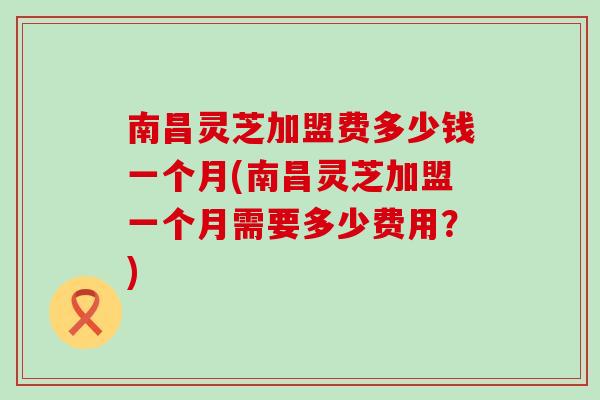 南昌灵芝加盟费多少钱一个月(南昌灵芝加盟一个月需要多少费用？)