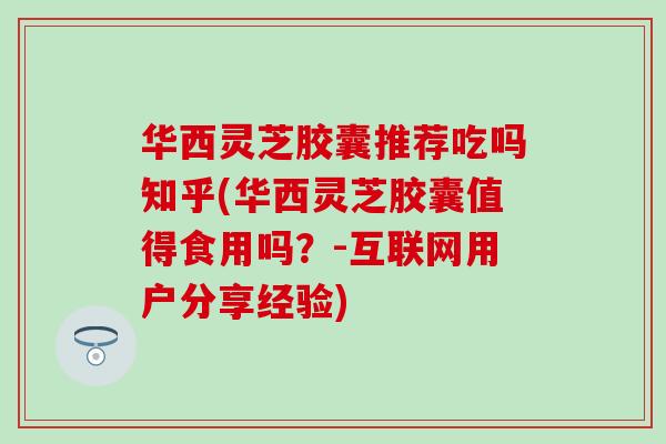 华西灵芝胶囊推荐吃吗知乎(华西灵芝胶囊值得食用吗？-互联网用户分享经验)