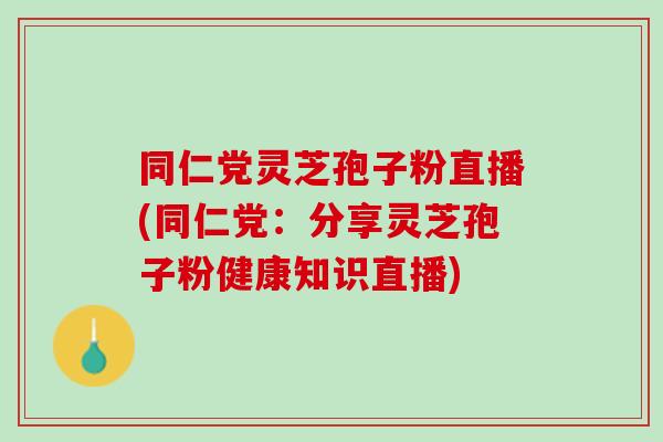 同仁党灵芝孢子粉直播(同仁党：分享灵芝孢子粉健康知识直播)