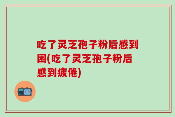 吃了灵芝孢子粉后感到困(吃了灵芝孢子粉后感到疲倦)