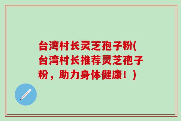 台湾村长灵芝孢子粉(台湾村长推荐灵芝孢子粉，助力身体健康！)