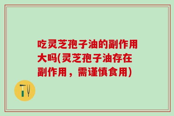 吃灵芝孢子油的副作用大吗(灵芝孢子油存在副作用，需谨慎食用)