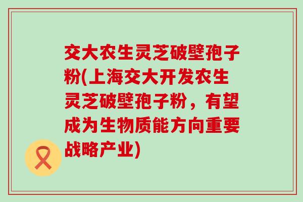 交大农生灵芝破壁孢子粉(上海交大开发农生灵芝破壁孢子粉，有望成为生物质能方向重要战略产业)