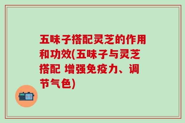 五味子搭配灵芝的作用和功效(五味子与灵芝搭配 增强免疫力、调节气色)