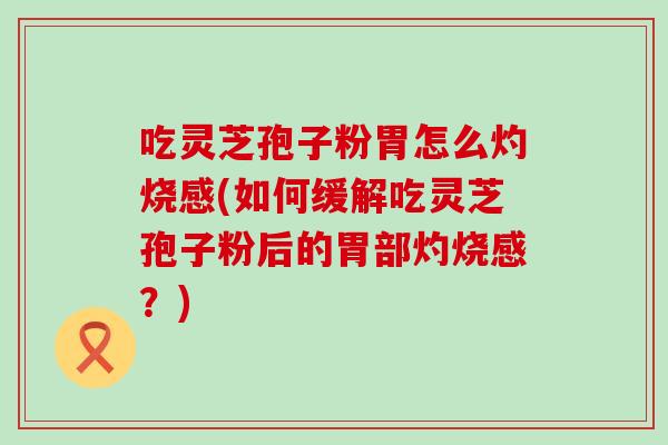 吃灵芝孢子粉胃怎么灼烧感(如何缓解吃灵芝孢子粉后的胃部灼烧感？)