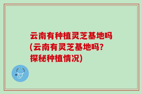 云南有种植灵芝基地吗(云南有灵芝基地吗？探秘种植情况)