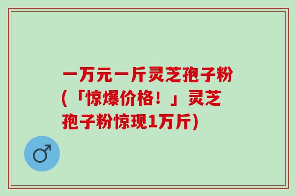 一万元一斤灵芝孢子粉(「惊爆价格！」灵芝孢子粉惊现1万斤)