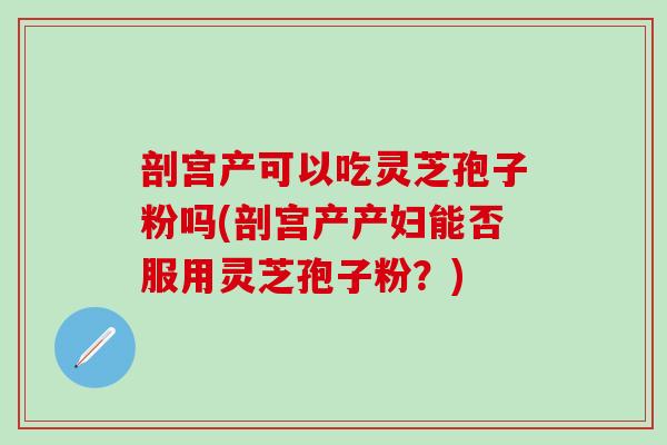 剖宫产可以吃灵芝孢子粉吗(剖宫产产妇能否服用灵芝孢子粉?) 剖宫产可以吃灵芝孢子粉吗(剖宫产产妇能否服用灵芝孢子粉?)