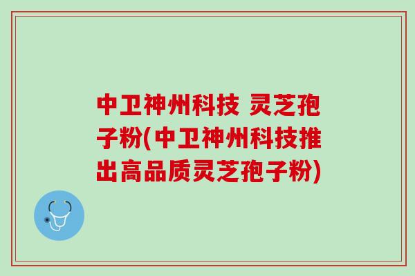 中卫神州科技 灵芝孢子粉(中卫神州科技推出高品质灵芝孢子粉)