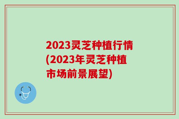 2023灵芝种植行情(2023年灵芝种植市场前景展望)