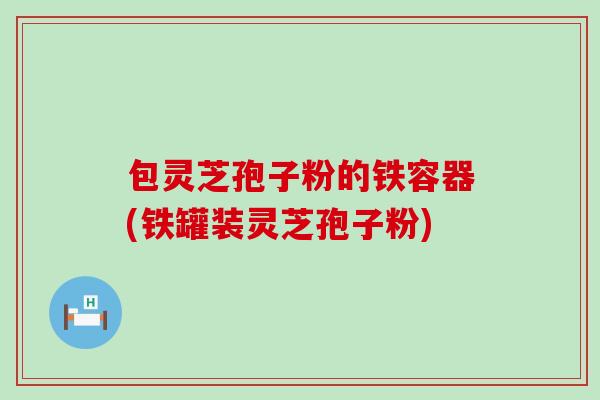 包灵芝孢子粉的铁容器(铁罐装灵芝孢子粉)