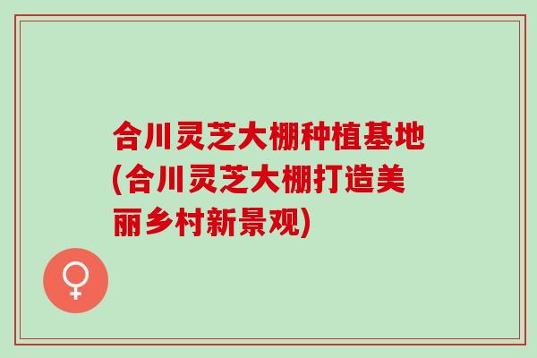 合川灵芝大棚种植基地(合川灵芝大棚打造美丽乡村新景观)