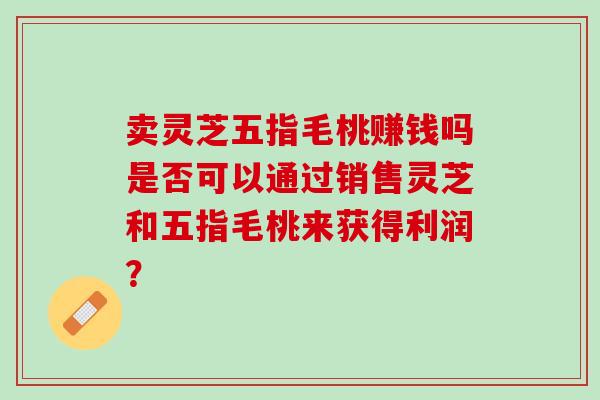 卖灵芝五指毛桃赚钱吗是否可以通过销售灵芝和五指毛桃来获得利润？