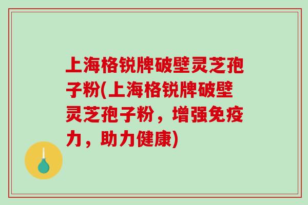 上海格锐牌破壁灵芝孢子粉(上海格锐牌破壁灵芝孢子粉，增强免疫力，助力健康)