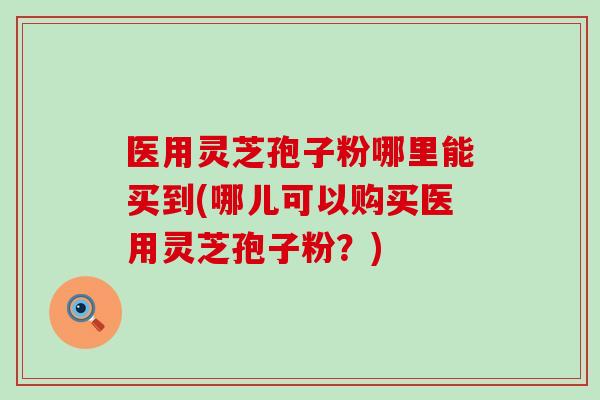 医用灵芝孢子粉哪里能买到(哪儿可以购买医用灵芝孢子粉？)