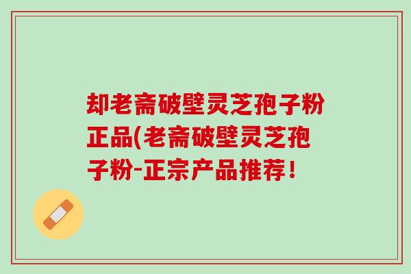 却老斋破壁灵芝孢子粉正品(老斋破壁灵芝孢子粉-正宗产品推荐！