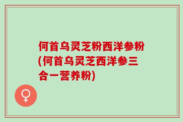 何首乌灵芝粉西洋参粉(何首乌灵芝西洋参三合一营养粉) 何首乌灵芝粉西洋参粉(何首乌灵芝西洋参三合一营养粉)