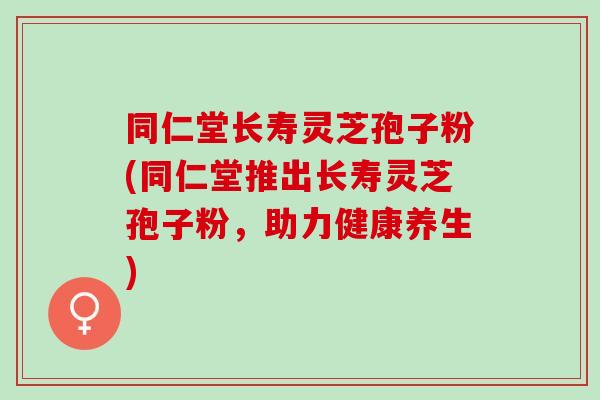 同仁堂长寿灵芝孢子粉(同仁堂推出长寿灵芝孢子粉，助力健康养生)