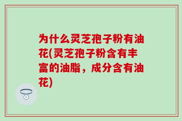 为什么灵芝孢子粉有油花(灵芝孢子粉含有丰富的油脂，成分含有油花)