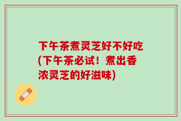 下午茶煮灵芝好不好吃(下午茶必试！煮出香浓灵芝的好滋味)