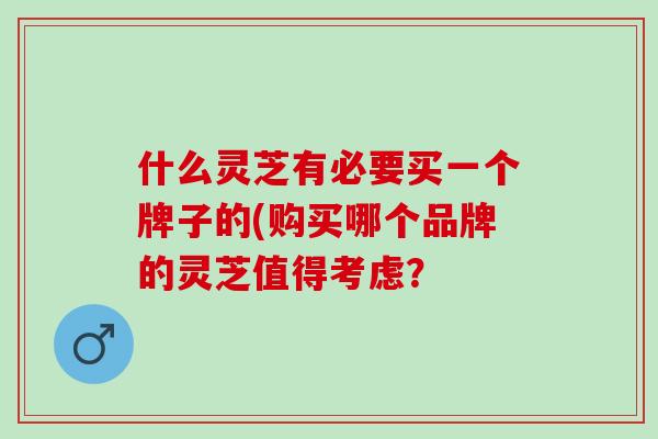 什么灵芝有必要买一个牌子的(购买哪个品牌的灵芝值得考虑？