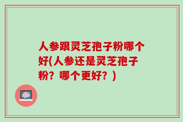 人参跟灵芝孢子粉哪个好(人参还是灵芝孢子粉？哪个更好？)