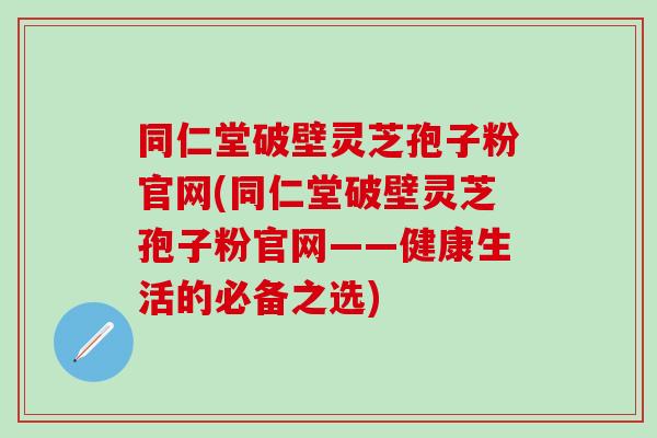 同仁堂破壁灵芝孢子粉官网(同仁堂破壁灵芝孢子粉官网——健康生活的必备之选)