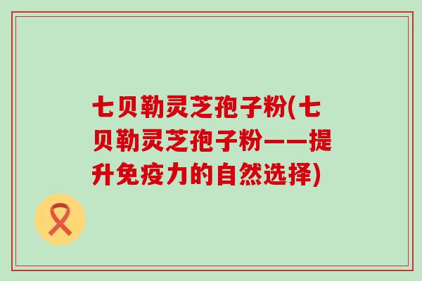 七贝勒灵芝孢子粉(七贝勒灵芝孢子粉——提升免疫力的自然选择)