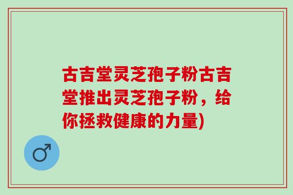 古吉堂灵芝孢子粉古吉堂推出灵芝孢子粉，给你拯救健康的力量)