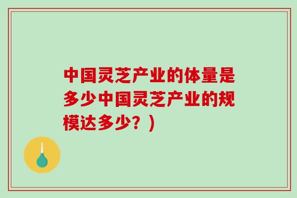 中国灵芝产业的体量是多少中国灵芝产业的规模达多少？)
