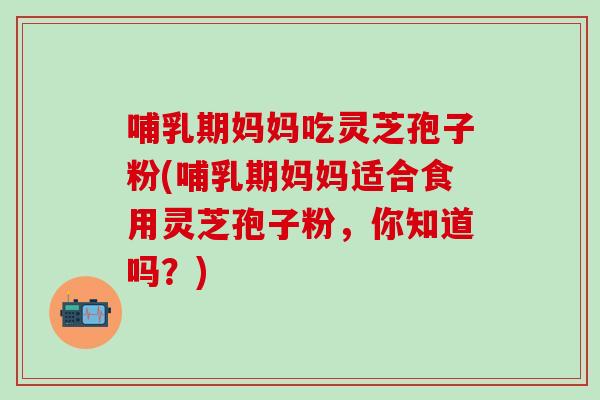 哺乳期妈妈吃灵芝孢子粉(哺乳期妈妈适合食用灵芝孢子粉，你知道吗？)