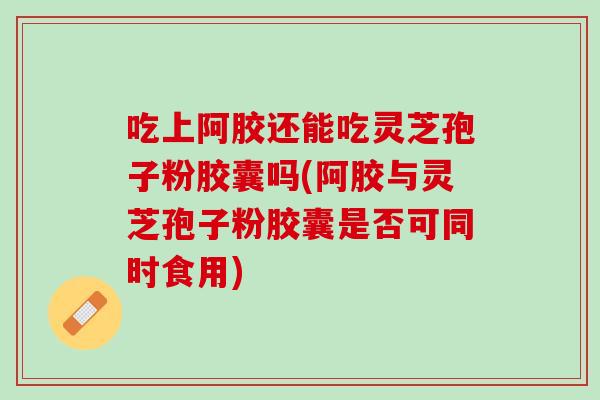 吃上阿胶还能吃灵芝孢子粉胶囊吗(阿胶与灵芝孢子粉胶囊是否可同时食用)