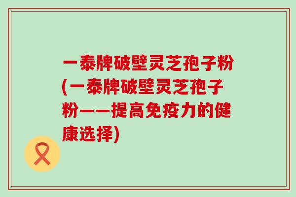 一泰牌破壁灵芝孢子粉(一泰牌破壁灵芝孢子粉——提高免疫力的健康选择)