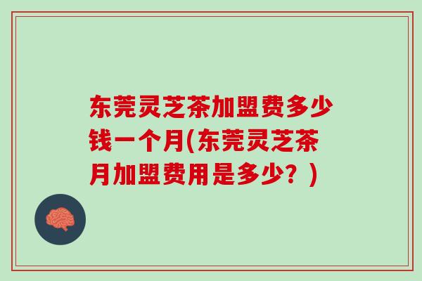 东莞灵芝茶加盟费多少钱一个月(东莞灵芝茶月加盟费用是多少？)
