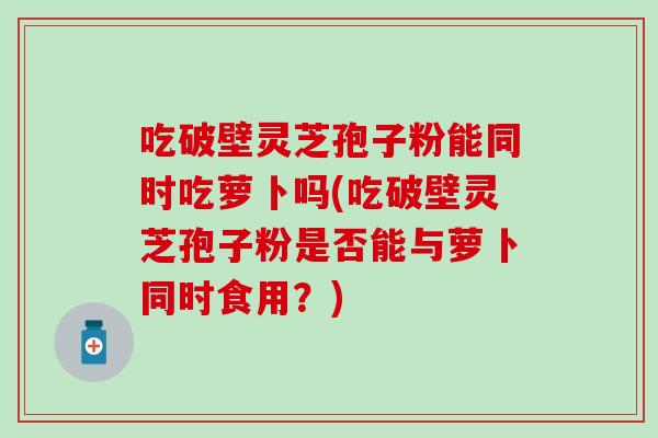 吃破壁灵芝孢子粉能同时吃萝卜吗(吃破壁灵芝孢子粉是否能与萝卜同时食用？)
