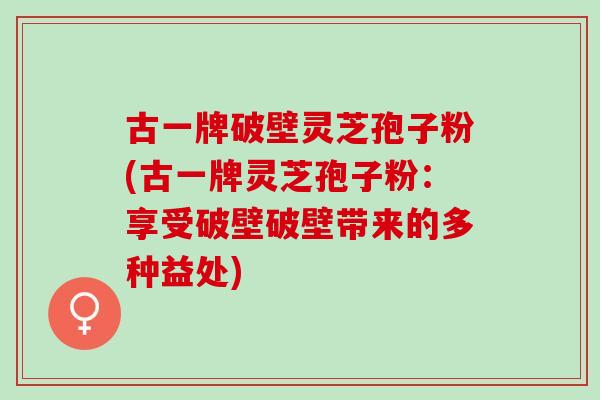 古一牌破壁灵芝孢子粉(古一牌灵芝孢子粉：享受破壁破壁带来的多种益处)