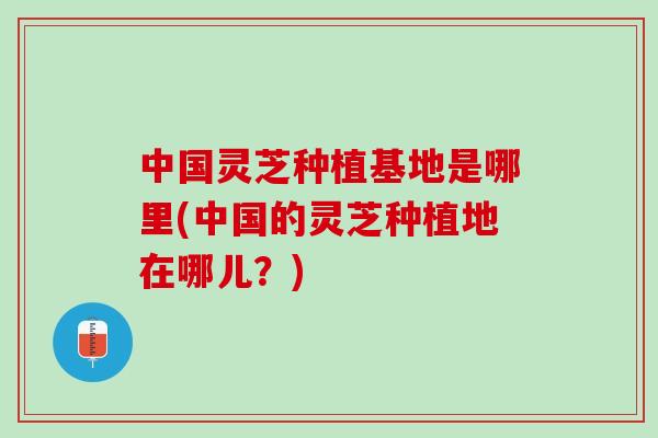 中国灵芝种植基地是哪里(中国的灵芝种植地在哪儿？)