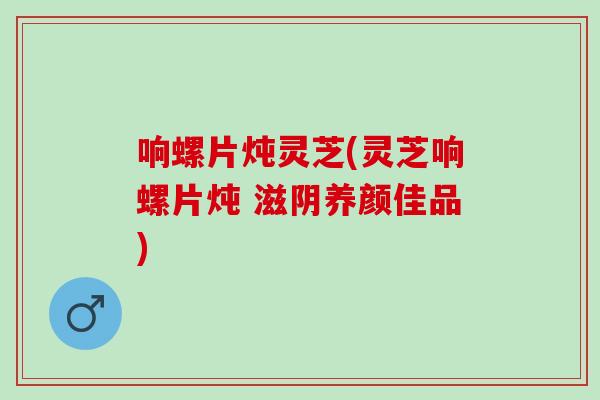 响螺片炖灵芝(灵芝响螺片炖 滋阴养颜佳品)