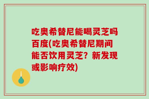吃奥希替尼能喝灵芝吗百度(吃奥希替尼期间能否饮用灵芝？新发现或影响疗效)