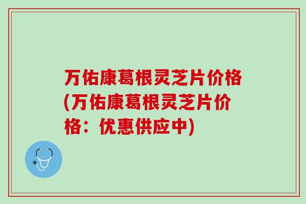 万佑康葛根灵芝片价格(万佑康葛根灵芝片价格：优惠供应中)