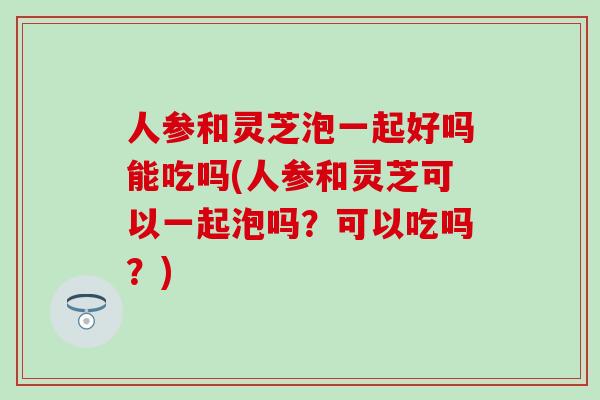 人参和灵芝泡一起好吗能吃吗(人参和灵芝可以一起泡吗？可以吃吗？)