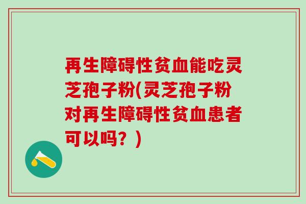 再生障碍性贫血能吃灵芝孢子粉(灵芝孢子粉对再生障碍性贫血患者可以吗？)