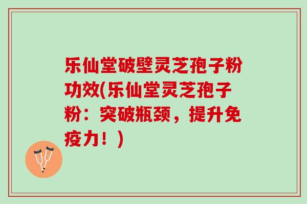 乐仙堂破壁灵芝孢子粉功效(乐仙堂灵芝孢子粉：突破瓶颈，提升免疫力！)